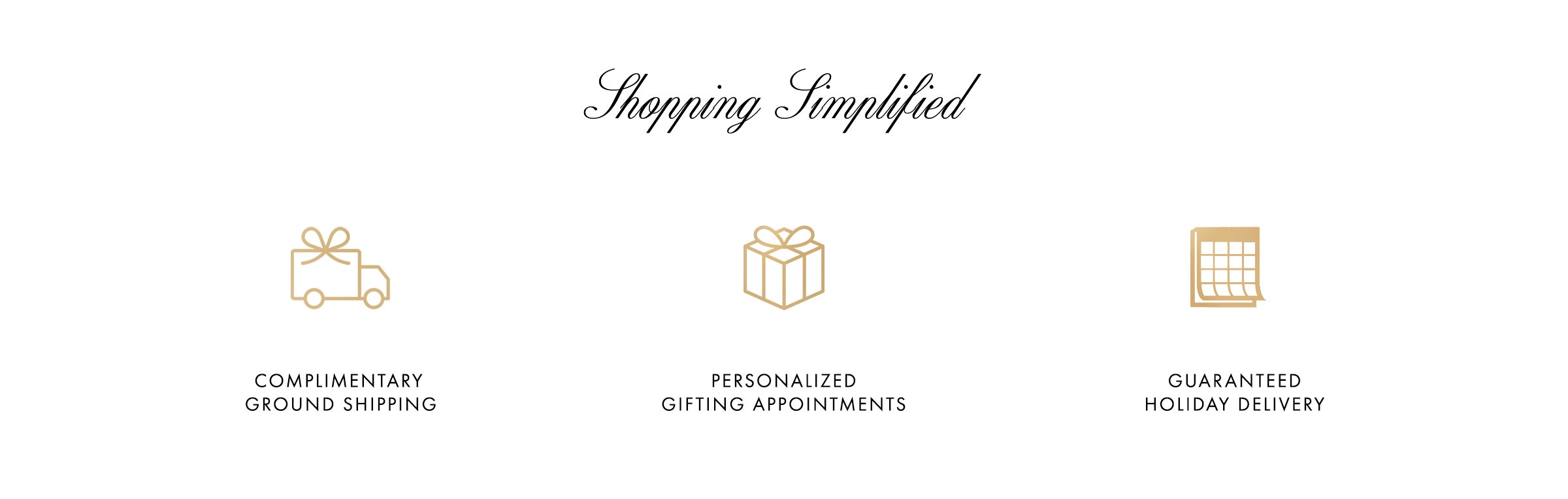 Simplify your holiday shopping with our holiday shipping - and enjoy complimentary shipping on orders $300+