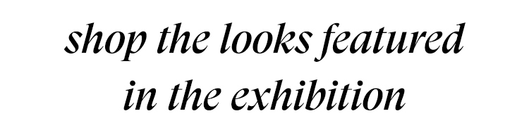 SHOP THE LOOKS FEATURED IN THE EXHIBITION